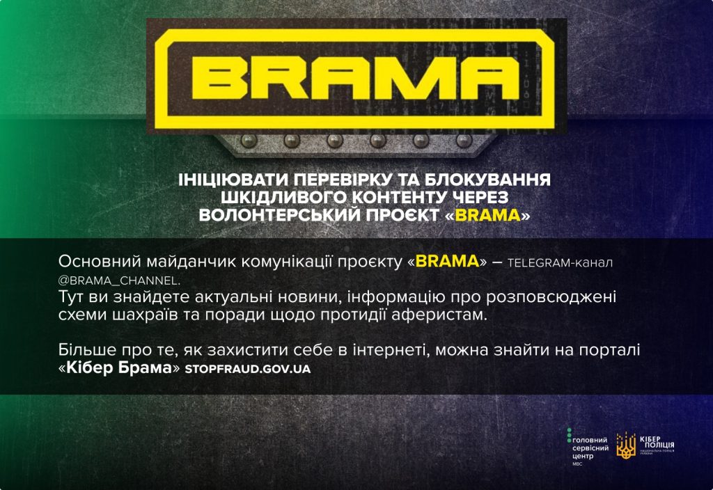 Основний майданчик комунікації проєкту «BRAMA» – telegram-канал @brama_channel. Тут ви знайдете актуальні новини, інформацію про розповсюджені схеми шахраїв та поради щодо протидії аферистам. Більше про те, як захистити себе в інтернеті, можна знайти на порталі «Кібер Брама» (https://stopfraud.gov.ua/)